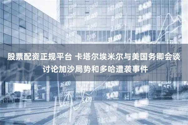 股票配资正规平台 卡塔尔埃米尔与美国务卿会谈 讨论加沙局势和多哈遭袭事件