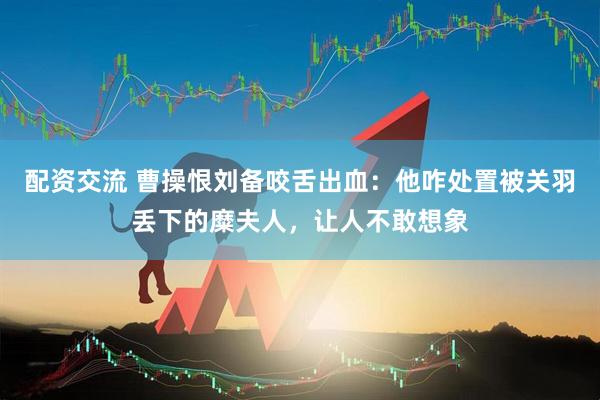 配资交流 曹操恨刘备咬舌出血：他咋处置被关羽丢下的糜夫人，让人不敢想象