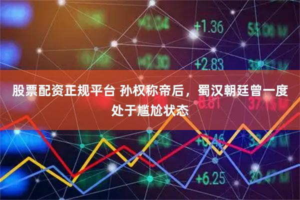 股票配资正规平台 孙权称帝后，蜀汉朝廷曾一度处于尴尬状态